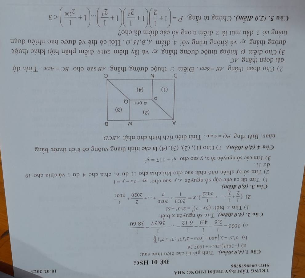 trung tâm dạy thêm phong nhà 10-02-2025
SDT: 0949678786
đề 01 HSG
Câu 1.(4,0 điểm). Tính giả trị các biểu thức sau:
a) (-2013).2014+1007.26
b ) 2^3.5^3-3. 400-[673-2^3.(7^8:7^6+7^0)]
c ) 2023- 1/2.6 - 1/4.9 - 1/6.12 -...- 1/36.57 - 1/38.60 
Câu 2. (4.0 điểm). Tìm số nguyên x biết:
1) Tìm x biết: (3x-7)^3=2^3.3^2+53
2) ( 1/2 + 1/3 +...+ 1/2022 ).x= 2021/1 + 2020/2 +...+ 2/2020 + 1/2021 
Câu 3. (6,0 điễm).
1) Tim tất cả các cặp số nguyên x, y sao cho: xy-2x-y=1
2) Tìm số tự nhiên nhỏ nhất sao cho khi chia cho 11 dư 6, chia cho 4 dư 1 và chia cho 19
du 11.
3) Tìm các số nguyên tổ x, y sao cho: x^2+117=y^2
Câu 4.(4,0 điễm). 1) Cho (1), (2), (3), (4) là các hình thang vuông có kích thước bằng
nhau. Biết rằng PQ=4cm Tính diện tích hình chữ nhật ABCD .
2) Cho đoạn thăng AB=8cm.  Điểm C thuộc đường thăng AB sao cho BC=4cm. Tính độ
dài đoạn thắng AC .
3) Cho điểm Q không thuộc đường thắng xy và lấy thêm 2019 điểm phân biệt khác thuộc
đường thắng xy và không trùng với 4 điểm A,B,M,O . Hỏi có thể về được bao nhiêu đoạn
thắng có 2 đầu mút là 2 điểm trong số các điểm đã cho?
Câu 5. (2,0 điễm). Chứng tỏ rằng: P=(1+ 1/2 )(1+ 1/2^2 )(1+ 1/2^3 )...(1+ 1/2^(200) )<3</tex>
