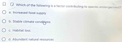 Which of the following is a factor contributing to species endangerment?
a. Increased food supply
b. Stable climate conditions
c. Habitat loss
d. Abundant natural resources
