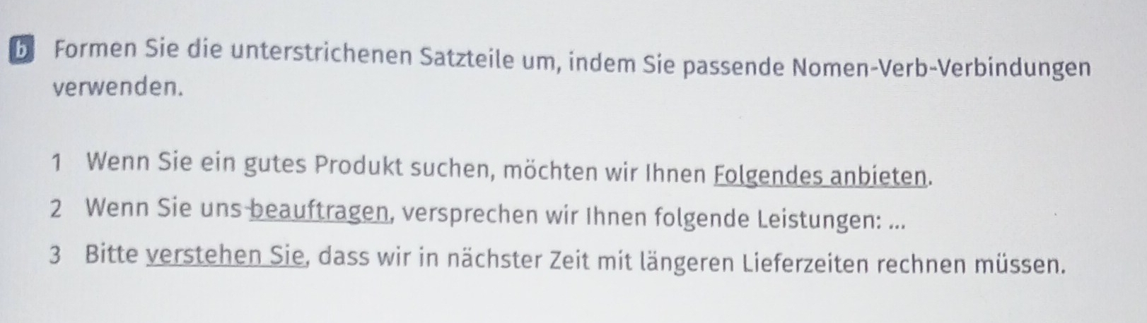 Formen Sie die unterstrichenen Satzteile um, indem Sie passende Nomen-Verb-Verbindungen 
verwenden. 
1 Wenn Sie ein gutes Produkt suchen, möchten wir Ihnen Folgendes anbieten. 
2 Wenn Sie uns beauftragen, versprechen wir Ihnen folgende Leistungen: ... 
3 Bitte verstehen Sie, dass wir in nächster Zeit mit längeren Lieferzeiten rechnen müssen.