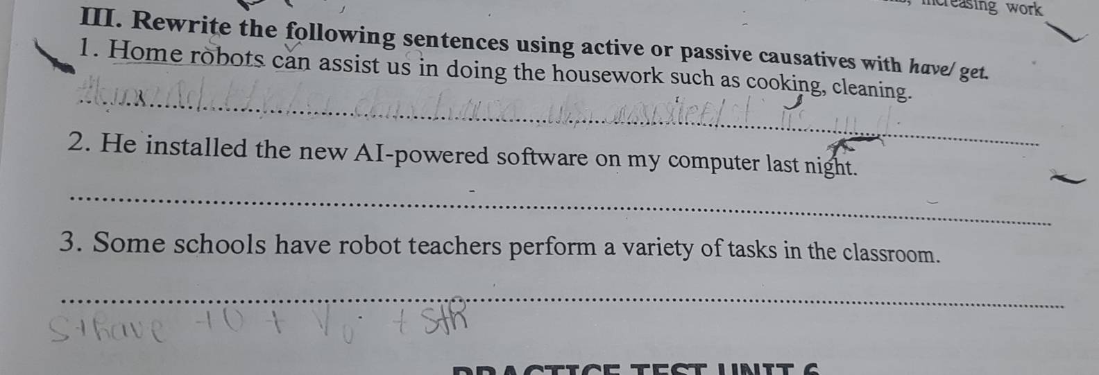 reasing work 
III. Rewrite the following sentences using active or passive causatives with have/ get. 
_ 
1. Home robots can assist us in doing the housework such as cooking, cleaning. 
2. He installed the new AI-powered software on my computer last night. 
_ 
3. Some schools have robot teachers perform a variety of tasks in the classroom. 
_