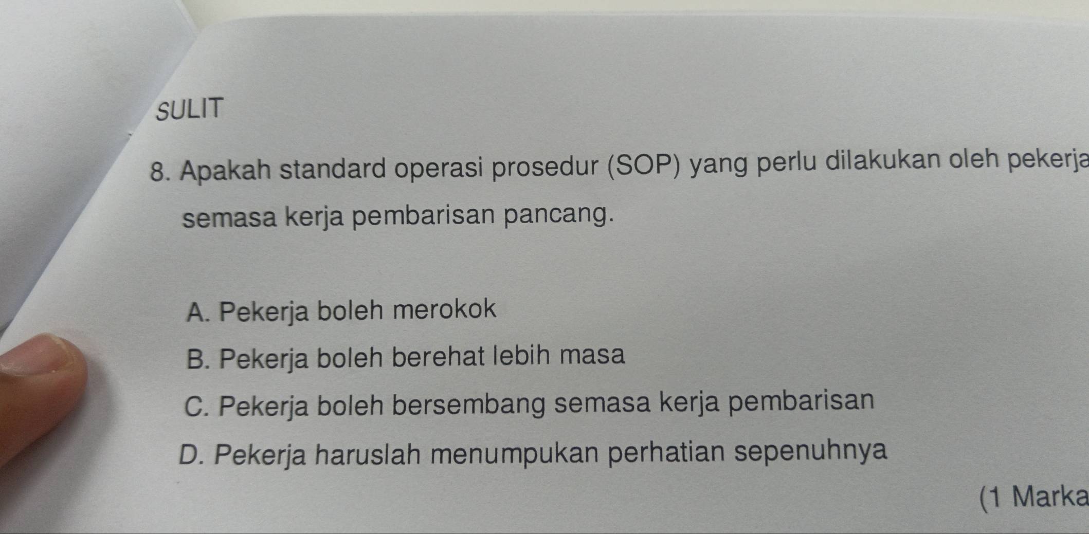 SULIT
8. Apakah standard operasi prosedur (SOP) yang perlu dilakukan oleh pekerja
semasa kerja pembarisan pancang.
A. Pekerja boleh merokok
B. Pekerja boleh berehat lebih masa
C. Pekerja boleh bersembang semasa kerja pembarisan
D. Pekerja haruslah menumpukan perhatian sepenuhnya
(1 Marka