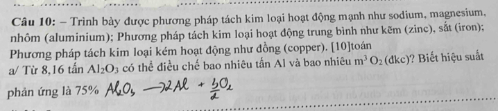 Trình bày được phương pháp tách kim loại hoạt động mạnh như sodium, magnesium, 
nhôm (aluminium); Phương pháp tách kim loại hoạt động trung bình như kẽm (zinc), sắt (iron); 
Phương pháp tách kim loại kém hoạt động như đồng (copper). [10]toán 
a/ Từ 8, 16 tấn Al_2O_3 có thể điều chế bao nhiêu tấn Al và bao nhiêu m^3O_2(dkc) ? Biết hiệu suất 
phản ứng là 75%