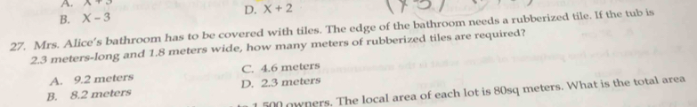 A. A+O
B. X-3 D. X+2
27. Mrs. Alice's bathroom has to be covered with tiles. The edge of the bathroom needs a rubberized tile. If the tub is
2.3 meters -long and 1.8 meters wide, how many meters of rubberized tiles are required?
A. 9.2 meters C. 4.6 meters
B. 8.2 meters D. 2.3 meters
1 500 owners. The local area of each lot is 80sq meters. What is the total area