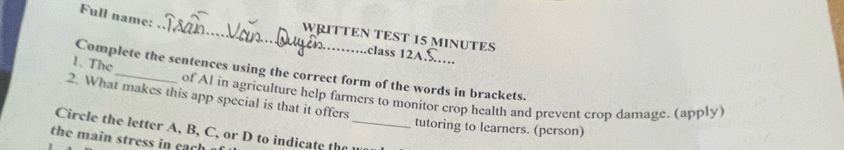 Full name: 
_WRITTEN TEST 15 MINUTES 
class 12A 
1. The 
Complete the sentences using the correct form of the words in brackets. 
2. What makes this app special is that it offers 
of Al in agriculture help farmers to monitor crop health and prevent crop damage. (apply) 
tutoring to learners. (person) 
Circle the letter A, B, C, or D to indicate the _ 
the main stress in each