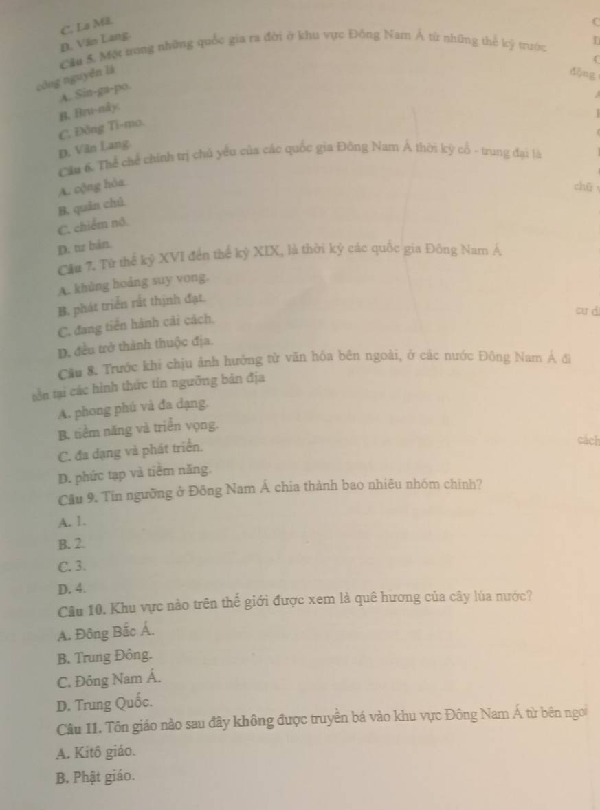 C. La Mã.
C
D. Văn Lang.
Cầu 5. Một trong những quốc gia ra đời ở khu vực Đông Nam Á từ những thế kỳ trước
r
công nguyên là
dōng
A. Sin-ga-po.

B. Bru-nåy.
C. Đông Ti-ma.
D. Văn Lang.
Cầu 6. Thể chế chính trị chủ yếu của các quốc gia Đồng Nam Á thời kỳ cổ - trung đại là
A. cộng hòa chǔ
B. quân chủ
C. chiếm nó.
D. tz bản.
Cầu 7. Từ thể kỷ XVI đến thể kỷ XIX, là thời kỷ các quốc gia Đông Nam Á
A. khủng hoảng suy vong.
B. phát triển rất thịnh đạt.
C. đang tiến hành cải cách.
cư d
D. đều trở thành thuộc địa.
Cầu 8. Trước khi chịu ảnh hưởng từ văn hóa bên ngoài, ở các nước Đông Nam Á đì
tồn tại các hình thức tín ngưỡng bản địa
A. phong phú và đa dạng.
B. tiểm năng và triển vọng.
C. đa dạng và phát triển.
cách
D. phức tạp và tiểm năng.
Cầu 9. Tin ngưỡng ở Đông Nam Á chia thành bao nhiêu nhóm chinh?
A. 1.
B. 2.
C. 3.
D. 4.
Câu 10. Khu vực nào trên thế giới được xem là quê hương của cây lúa nước?
A. Đông Bắc Á.
B. Trung Đông.
C. Đông Nam Á.
D. Trung Quốc.
Câu 11. Tôn giáo nào sau đây không được truyền bá vào khu vực Đông Nam Á từ bên ngoi
A. Kitô giáo.
B. Phật giáo.