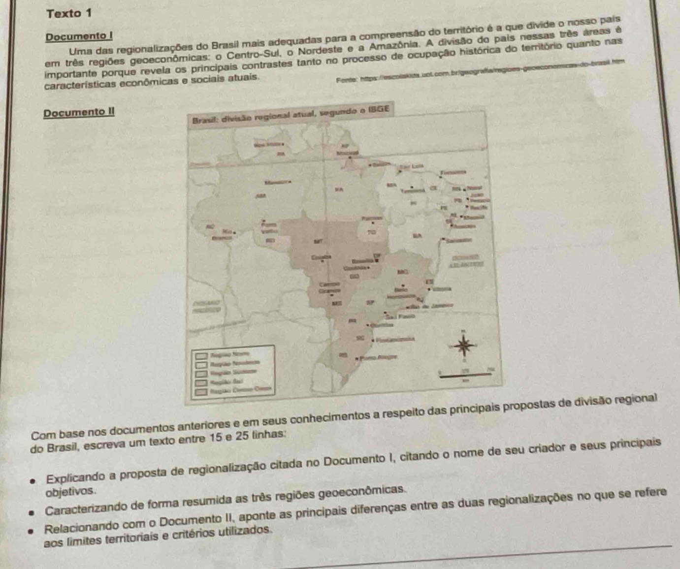 Texto 1 
Uma das regionalizações do Brasil mais adequadas para a compreensão do território é a que divide o nosso pais 
Documento I 
em três regiões geoeconômicas: o Centro-Sul, o Nordeste e a Amazônia. A divisão do pais nessas três areas é 
importante porque revela os principais contrastes tanto no processo de ocupação histórica do território quanto nas 
características econômicas e sociais atuais 
Fente: https://escolakida.uol.com.brigeografa/regioes de baail Inem 
Documento II 
Com base nos documentos anteriores e em seus conhecimentos a respepostas de divisão regional 
do Brasil, escreva um texto entre 15 e 25 linhas: 
Explicando a proposta de regionalização citada no Documento I, citando o nome de seu criador e seus principais 
objetivos. 
Caracterizando de forma resumida as três regiões geoeconômicas. 
Relacionando com o Documento II, aponte as principais diferenças entre as duas regionalizações no que se refere 
aos limites territoriais e critérios utilizados.