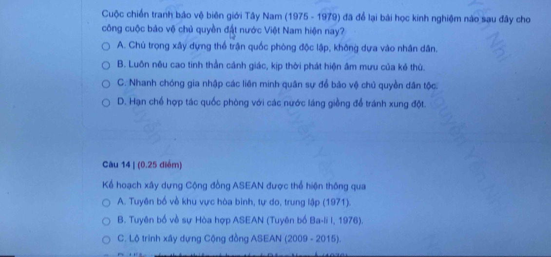 Cuộc chiến tranh bảo vệ biên giới Tây Nam (1975 - 1979) đã để lại bài học kinh nghiệm nào sau đây cho
công cuộc bảo vệ chủ quyền đất nước Việt Nam hiện nay?
A. Chú trọng xây dựng thế trận quốc phòng độc lập, không dựa vào nhân dân.
B. Luôn nêu cao tinh thần cảnh giác, kịp thời phát hiện âm mưu của kẻ thù.
C. Nhanh chóng gia nhập các liên minh quân sự để bảo vệ chủ quyền dân tộc.
D. Hạn chế hợp tác quốc phòng với các nước láng giềng để tránh xung đột.
Câu 14 | (0.25 điểm)
Kể hoạch xây dựng Cộng đồng ASEAN được thể hiện thông qua
A. Tuyên bố về khu vực hòa binh, tự do, trung lập (1971).
B. Tuyên bố về sự Hòa hợp ASEAN (Tuyên bố Ba-li I, 1976).
C. Lộ trình xây dựng Cộng đồng ASEAN (2009 - 2015).