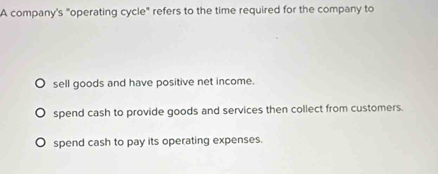 A company's "operating cycle" refers to the time required for the company to
sell goods and have positive net income.
spend cash to provide goods and services then collect from customers.
spend cash to pay its operating expenses.