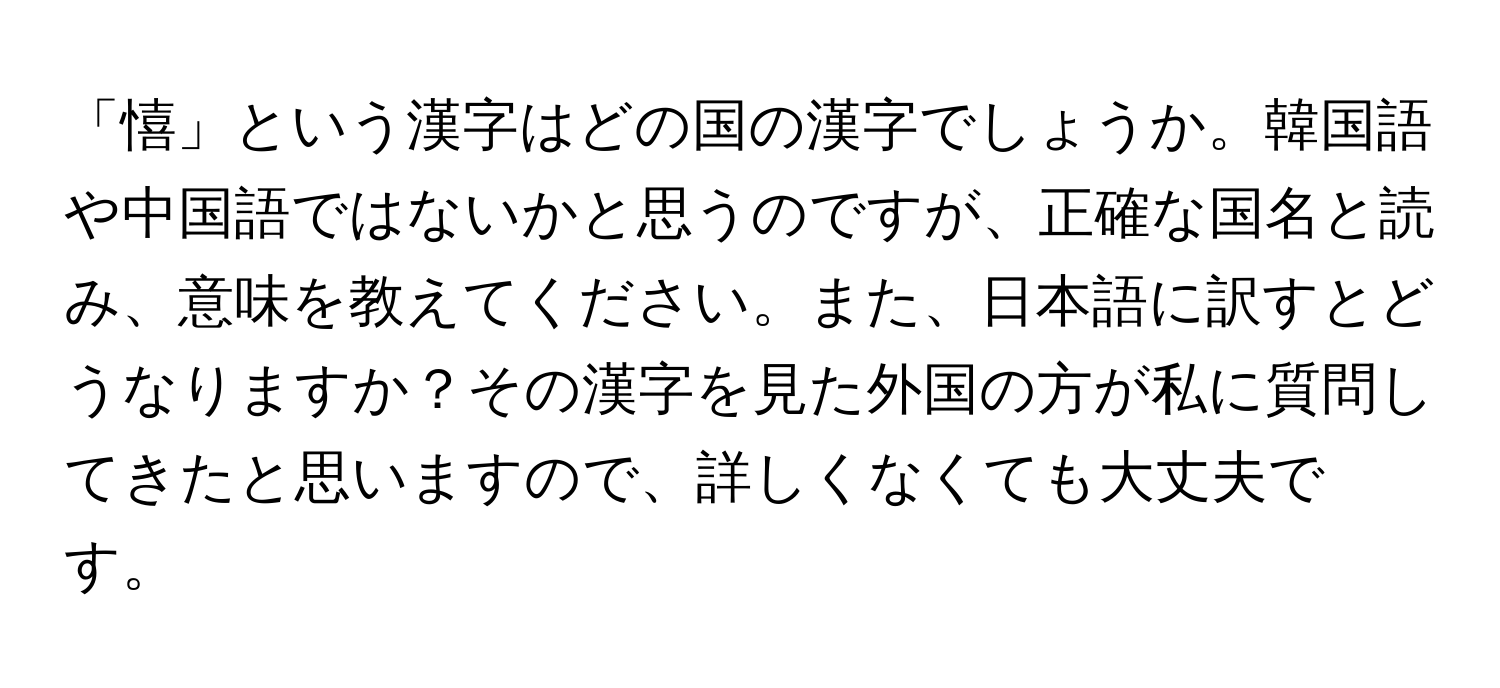 「憘」という漢字はどの国の漢字でしょうか。韓国語や中国語ではないかと思うのですが、正確な国名と読み、意味を教えてください。また、日本語に訳すとどうなりますか？その漢字を見た外国の方が私に質問してきたと思いますので、詳しくなくても大丈夫です。