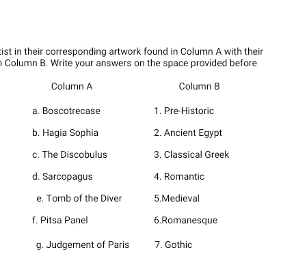 tist in their corresponding artwork found in Column A with their 
n Column B. Write your answers on the space provided before 
Column A Column B 
a. Boscotrecase 1. Pre-Historic 
b. Hagia Sophia 2. Ancient Egypt 
c. The Discobulus 3. Classical Greek 
d. Sarcopagus 4. Romantic 
e. Tomb of the Diver 5.Medieval 
f. Pitsa Panel 6.Romanesque 
g. Judgement of Paris 7. Gothic