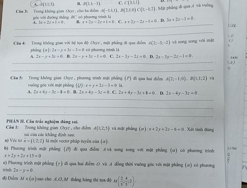 A, A(1;1;3). B. B(1,1;-3). C. C(3;1;1). D. D(
Câu 3: Trong không gian Oxyz , cho ba điểm A(-1;1;1),B(2;1;0)C(1;-1;2). Mặt phẳng đi qua Á và vuông
góc với đường thẳng BC có phương trình là
_
A. 3x+2z+1=0. B. x+2y-2z+1=0. C. x+2y-2z-1=0. D. 3x+2z-1=0.
_
_
_
_
_
Câu 4: Trong không gian với hệ tọa độ Oxyz , mặt phẳng đi qua điểm A(2;-3;-2) và song song với mặt
phẳng (α): 2x-y+3z-3=0 có phương trình là
A. 2x-y+3z=0. B. 2x-y+3z-1=0. C. 2x-3y-2z=0. D. 2x-3y-2z-1=0.
_
_
Câu 5: Trong không gian Oxyz , phương trình mặt phẳng (P) đi qua hai điểm A(2;-1;0),B(1;1;2) và
vuông góc với mặt phẳng (2): x+y+2z-3=0 là.
A. 2x+4y-3z-8=0 . B. 2x+4y-3z=0. C. 2x+4y-3z+8=0 D. 2x-4y-3z=0.
_
_
_
PHÀN II. Câu trắc nghiệm đúng sai.
Câu 1: Trong không gian Oxyz , cho điểm A(1;2;5) và mặt phẳng (α): x+2y+2z-6=0. Xét tính đúng
sai của các khẳng định sau:
a) Véc tơ vector n=(1;2;2) là một vectơ pháp tuyến của (α).
b) Phương trình mặt phẳng (β) di qua điểm A và song song với mặt phẳng (α) có phương trình
x+2y+2z+15=0
c) Phương trình mặt phẳng (y) đi qua hai điểm O và A đồng thời vuông góc với mặt phẳng (ळ) có phương
trình 2x-y=0.
d) Điểm M∈ (alpha ) sao cho A,O,M thẳng hàng thì tọa độ M( 2/5 ; 4/5 ;2).