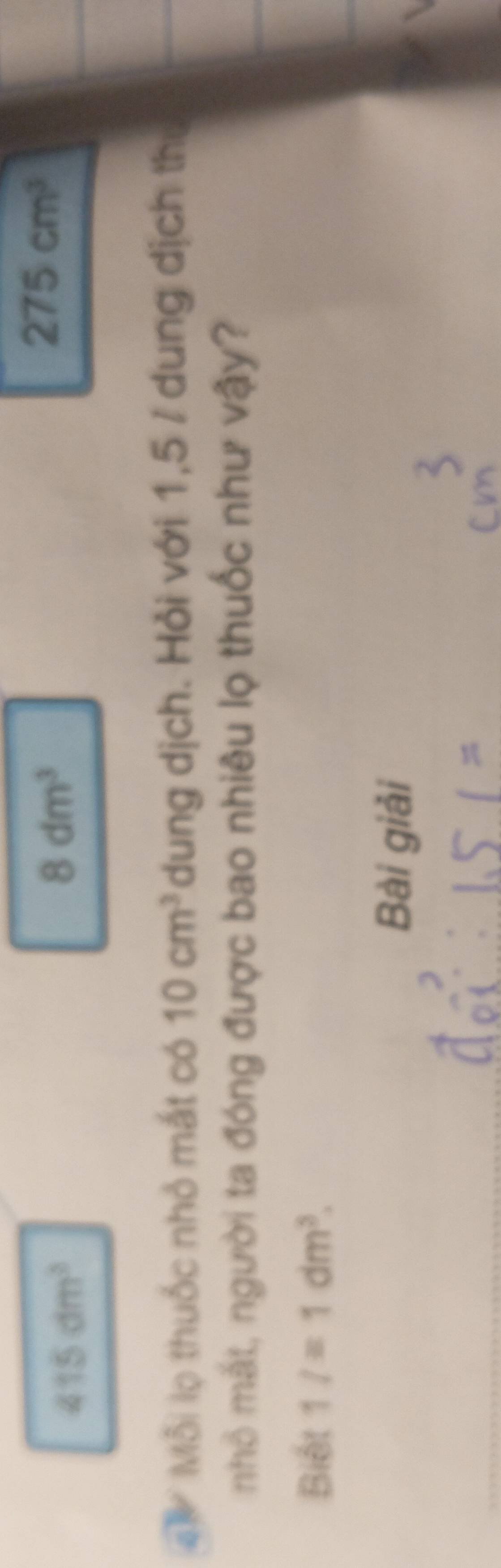 415dm^3
8dm^3
275cm^3
' Mỗi lọ thuốc nhỏ mắt có 10cm^3 dung dịch. Hỏi với 1,5 / dung dịch thư 
nhỏ mắt, người ta đóng được bao nhiêu lọ thuốc như vậy? 
Biết 1/=1dm^3. 
Bài giải