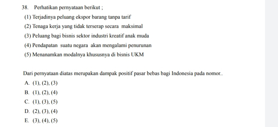 Perhatikan pernyataan berikut ;
(1) Terjadinya peluang ekspor barang tanpa tarif
(2) Tenaga kerja yang tidak terserap secara maksimal
(3) Peluang bagi bisnis sektor industri kreatif anak muda
(4) Pendapatan suatu negara akan mengalami penurunan
(5) Menanamkan modalnya khususnya di bisnis UKM
Dari pernyataan diatas merupakan dampak positif pasar bebas bagi Indonesia pada nomor..
A. (1),(2),(3)
B. (1),(2),(4)
C. (1),(3),(5)
D. (2),(3),(4)
E. (3),(4),(5)