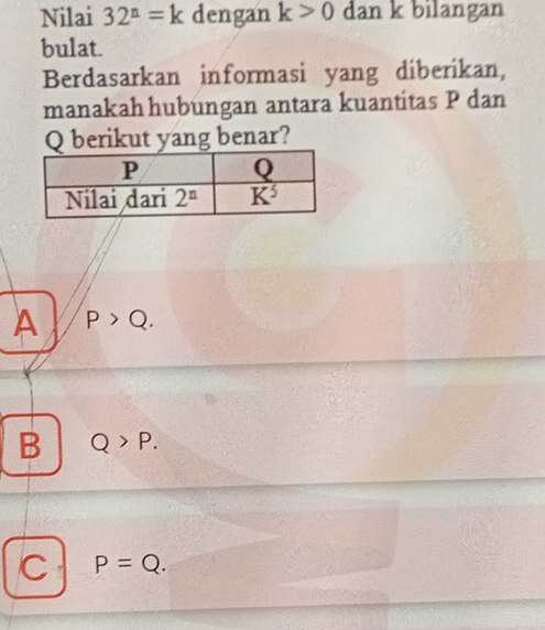 Nilai 32^n=k dengan k>0 dan k bilangan
bulat.
Berdasarkan informasi yang diberikan,
manakah hubungan antara kuantitas P dan
Q berikut yang benar?
A P>Q.
B Q>P.
C P=Q.