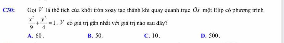 C30: Gọi V là thể tích của khối tròn xoay tạo thành khi quay quanh trục Ox một Elip có phương trình
 x^2/9 + y^2/4 =1 V có giá trị gần nhất với giá trị nào sau đây?
A. 60. B. 50. C. 10. D. 500.