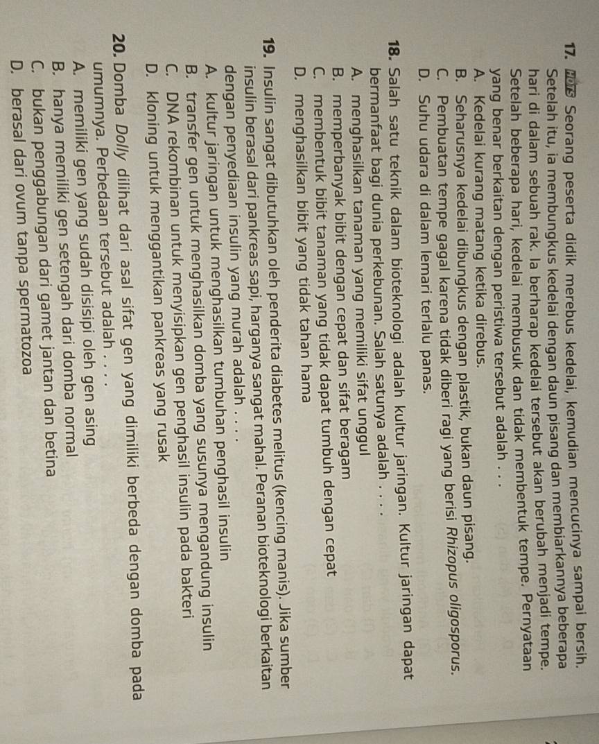 Seorang peserta didik merebus kedelai, kemudian mencucinya sampai bersih.
Setelah itu, ia membungkus kedelai dengan daun pisang dan membiarkannya beberapa
hari di dalam sebuah rak. la berharap kedelai tersebut akan berubah menjadi tempe.
Setelah beberapa hari, kedelai membusuk dan tidak membentuk tempe. Pernyataan
yang benar berkaitan dengan peristiwa tersebut adalah . . .
A. Kedelai kurang matang ketika direbus.
B. Seharusnya kedelai dibungkus dengan plastik, bukan daun pisang.
C. Pembuatan tempe gagal karena tidak diberi ragi yang berisi Rhizopus oligosporus.
D. Suhu udara di dalam lemari terlalu panas.
18. Salah satu teknik dalam bioteknologi adalah kultur jaringan. Kultur jaringan dapat
bermanfaat bagi dunia perkebunan. Salah satunya adalah . . . .
A. menghasilkan tanaman yang memiliki sifat unggul
B. memperbanyak bibit dengan cepat dan sifat beragam
C. membentuk bibit tanaman yang tidak dapat tumbuh dengan cepat
D. menghasilkan bibit yang tidak tahan hama
19. Insulin sangat dibutuhkan oleh penderita diabetes melitus (kencing manis). Jika sumber
insulin berasal dari pankreas sapi, harganya sangat mahal. Peranan bioteknologi berkaitan
dengan penyediaan insulin yang murah adalah . . . .
A. kultur jaringan untuk menghasilkan tumbuhan penghasil insulin
B. transfer gen untuk menghasilkan domba yang susunya mengandung insulin
C. DNA rekombinan untuk menyisipkan gen penghasil insulin pada bakteri
D. kloning untuk menggantikan pankreas yang rusak
20. Domba Dolly dilihat dari asal sifat gen yang dimiliki berbeda dengan domba pada
umumnya. Perbedaan tersebut adalah . . . .
A. memiliki gen yang sudah disisipi oleh gen asing
B. hanya memiliki gen setengah dari domba normal
C. bukan penggabungan dari gamet jantan dan betina
D. berasal dari ovum tanpa spermatozoa