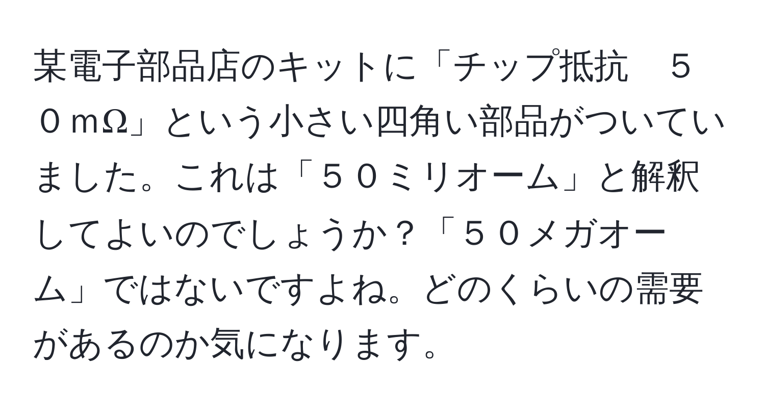 某電子部品店のキットに「チップ抵抗　５０ｍΩ」という小さい四角い部品がついていました。これは「５０ミリオーム」と解釈してよいのでしょうか？「５０メガオーム」ではないですよね。どのくらいの需要があるのか気になります。