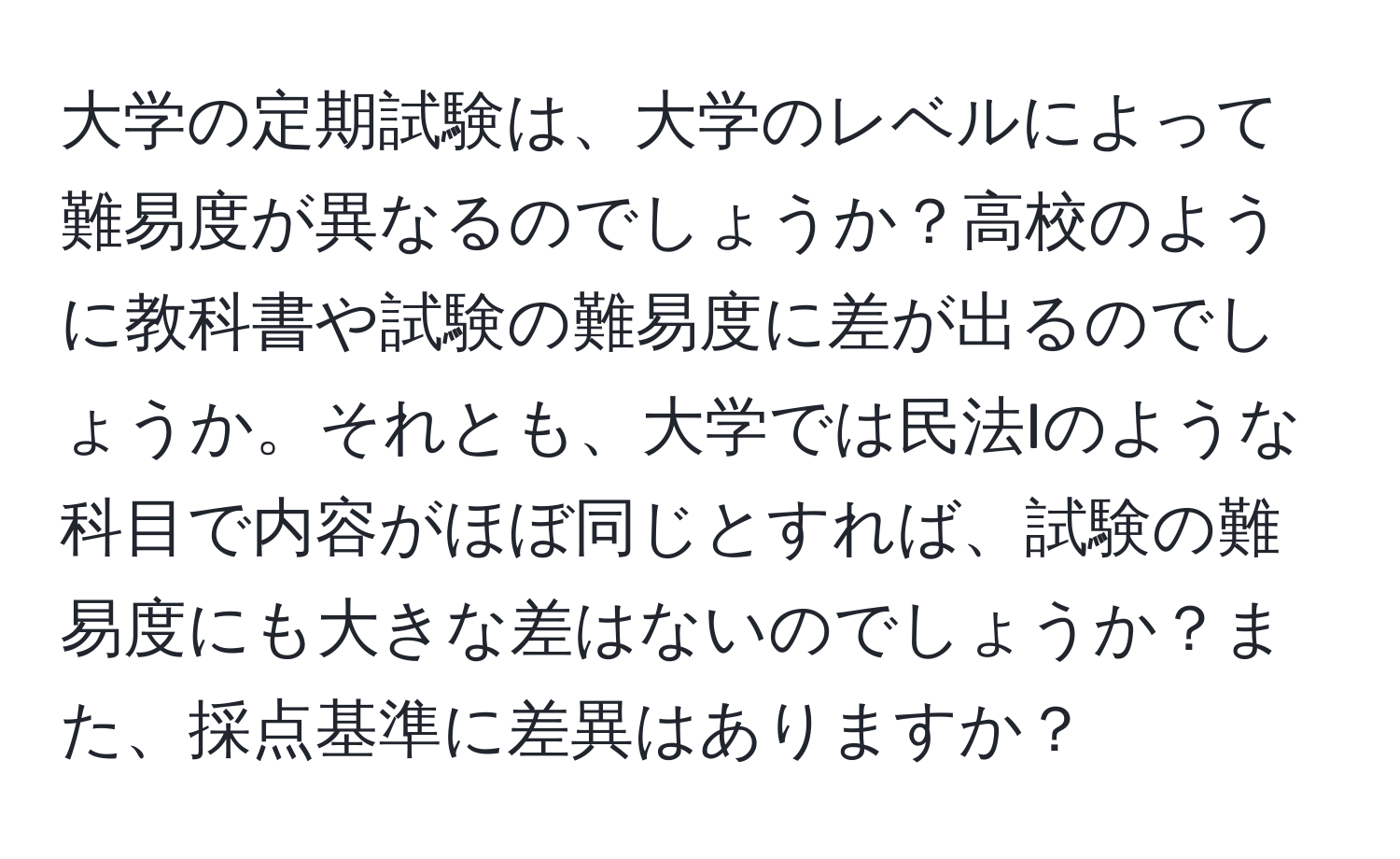 大学の定期試験は、大学のレベルによって難易度が異なるのでしょうか？高校のように教科書や試験の難易度に差が出るのでしょうか。それとも、大学では民法Iのような科目で内容がほぼ同じとすれば、試験の難易度にも大きな差はないのでしょうか？また、採点基準に差異はありますか？