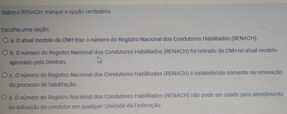 Sobre o RENACH, marque a opção verdadeira.
Escolha uma opção:
a. O atual modelo da CNH traz o número do Registro Nacional dos Condutores Habilitados (RENACH).
b. O número do Registro Nacional dos Condutores Habilitados (RENACH) foi retirado da CNH no atual modelo
aprovado pelo Dentran.
c. O número do Registro Nacional dos Condutores Habilitados (RENACH) é estabelecido somente na renovação
do processo de habilitação.
d. O número do Registro Nacional dos Condutores Habilitados (RENACH) não pode ser usado para atendimento
ou autuação do condutor em qualquer Unidade da Federação.