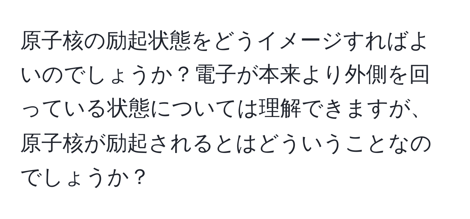 原子核の励起状態をどうイメージすればよいのでしょうか？電子が本来より外側を回っている状態については理解できますが、原子核が励起されるとはどういうことなのでしょうか？