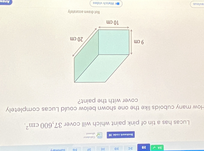 3A 3B 3C 3 D 3E 3F 3G summary
Calculator
Bookwork code: 3B allowed
Lucas has a tin of pink paint which will cover 37,600cm^2. 
How many cuboids like the one shown below could Lucas completely
cover with the paint?
x
9 cm
20 cm
10 cm
Not drawn accurately
evious Watch video Answ