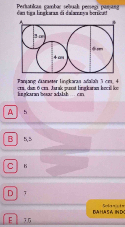 Perhatikan gambar sebuah persegi panjang
dan tiga lingkaran di dalamnya berikut!
Panjang diameter lingkaran adalah 3 cm, 4
cm, dan 6 cm. Jarak pusat lingkaran kecil ke
lingkaran besar adalah … cm.
A 5
B 5,5
C 6
D 17
Selanjutn
BAHASA INDC
E 7,5