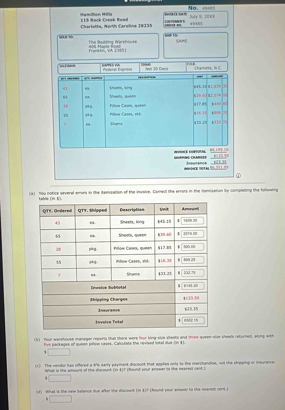 No. 49485 
Hamilton Mills INVOICE DATE July 9, 20XX
115 Rock Creek Road CUSTOMER'S 
Charlotte, North Carolina 28235 ORD ER NO. 49485
SOLD TO: 
SHIP TO: 
The Bedding Warehouse SAME
406 Maple Road 
Franklin, VA 23851 
SALESMAN SHIPPED VIA TERMS 
Federal Express Net 30 Days F.O.B. Charlotte, N.C. 
QT Y. ORD ERED QTY. SHPPED DES CRIPTION UMIT AMOUNT
$45.10
43 ea. Sheets, king $1,939 30
65 ea. Sheets, queen $39.60 $2,574 00
28 pkg. Pillow Cases, queen $17.85 $449 80
55 pkg. Pillow Cases, std. $16.35 $899 25
7 ea . Shams $33.25 $332 75
INVOICE SUBTOTAL $6,195.10
SHIPPING CHARGES $133.50
Insurance $23.35
INVOICE TOTAL $6,351.95
① 
(a) You notice several errors in the itemization of the invoice. Correct the errors in the itemization by completing the following 
(b) Your warehouse manager reports that there were four king-size sheets and three queen-size sheets returned, along with 
five packages of queen pillow cases. Calculate the revised total due (in $).
$ □
(c) The vendor has offered a 8% early payment discount that applies only to the merchandise, not the shipping or insurance. 
What is the amount of the discount (in $)? (Round your answer to the nearest cent.)
$ □
(d) What is the new balance due after the discount (in $)? (Round your answer to the nearest cent.)
5 □