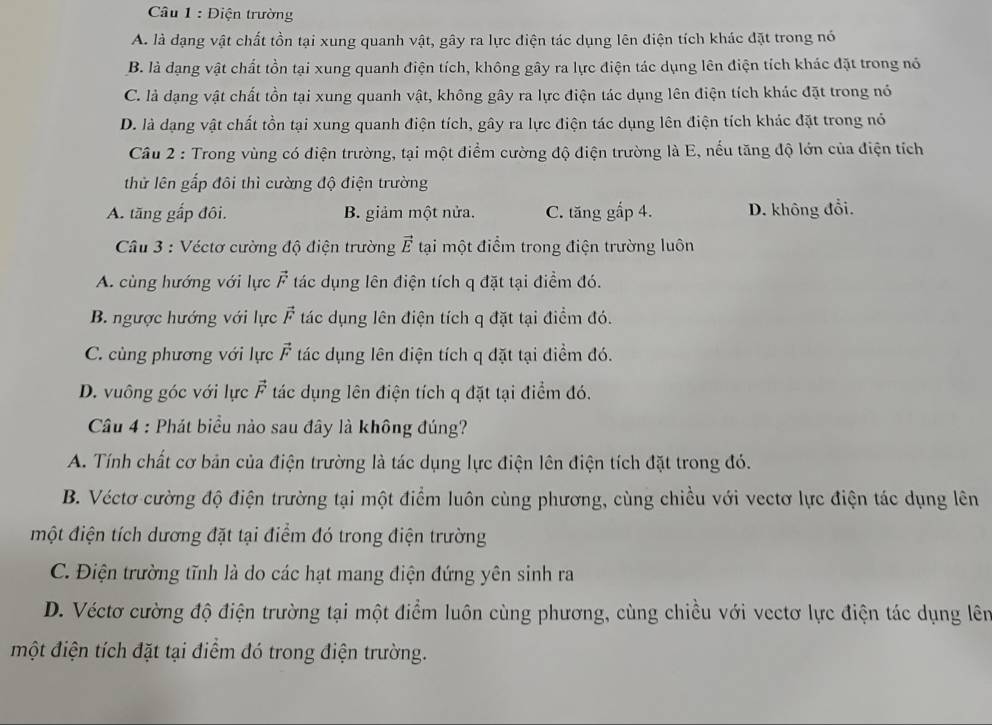 Diện trường
A. là dạng vật chất tồn tại xung quanh vật, gây ra lực điện tác dụng lên điện tích khác đặt trong nó
B. là đạng vật chất tồn tại xung quanh điện tích, không gây ra lực điện tác dụng lên điện tích khác đặt trong nó
C. là đạng vật chất tồn tại xung quanh vật, không gây ra lực điện tác dụng lên điện tích khác đặt trong nó
D. là dạng vật chất tồn tại xung quanh điện tích, gây ra lực điện tác dụng lên điện tích khác đặt trong nó
Câu 2 : Trong vùng có điện trường, tại một điểm cường độ điện trường là E, nếu tăng độ lớn của điện tích
thử lên gấp đôi thì cường độ điện trường
A. tăng gắp đôi. B. giảm một nửa. C. tăng gấp 4. D. không đổi.
Câu 3 : Véctơ cường độ điện trường vector E tại một điểm trong điện trường luôn
A. cùng hướng với lực vector F tác dụng lên điện tích q đặt tại điểm đó.
B. ngược hướng với lực vector F tác dụng lên điện tích q đặt tại điểm đó.
C. cùng phương với lực vector F tác dụng lên điện tích q đặt tại điểm đó.
D. vuông góc với lực vector F tác dụng lên điện tích q đặt tại điểm đó.
Câu 4 : Phát biểu nào sau đây là không đúng?
A. Tính chất cơ bản của điện trường là tác dụng lực điện lên điện tích đặt trong đó.
B. Véctơ cường độ điện trường tại một điểm luôn cùng phương, cùng chiều với vectơ lực điện tác dụng lên
một điện tích dương đặt tại điểm đó trong điện trường
C. Điện trường tĩnh là do các hạt mang điện đứng yên sinh ra
D. Véctơ cường độ điện trường tại một điểm luôn cùng phương, cùng chiều với vectơ lực điện tác dụng lên
một điện tích đặt tại điểm đó trong điện trường.