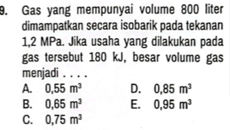 Gas yang mempunyai volume 800 liter
dimampatkan secara isobarik pada tekanan
1,2 MPa. Jika usaha yang dilakukan pada
gas tersebut 180 kJ, besar volume gas
menjadi . . . .
A. 0,55m^3 D. 0,85m^3
B. 0,65m^3 E. 0,95m^3
C. 0,75m^3