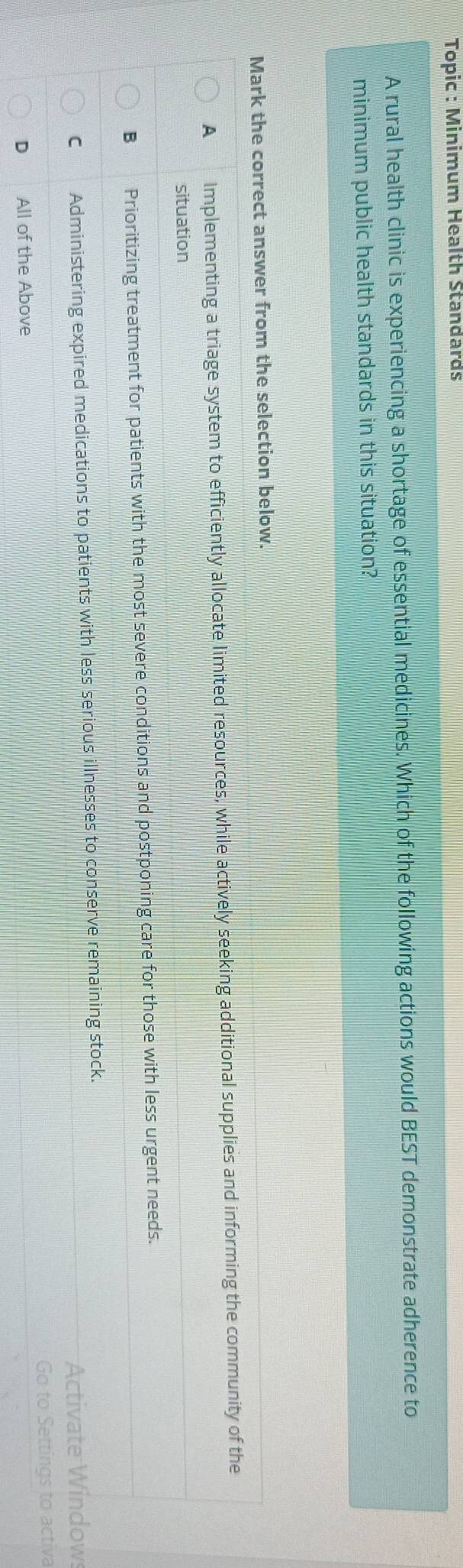 Topic : Minimum Health Standards
A rural health clinic is experiencing a shortage of essential medicines. Which of the following actions would BEST demonstrate adherence to
minimum public health standards in this situation?
Mark the correct answer from the selection below.
A Implementing a triage system to efficiently allocate limited resources, while actively seeking additional supplies and informing the community of the
situation
B Prioritizing treatment for patients with the most severe conditions and postponing care for those with less urgent needs.
C Administering expired medications to patients with less serious illnesses to conserve remaining stock.
Activate Windows
Go to Settings to activa
D All of the Above