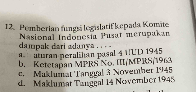 Pemberian fungsi legislatif kepada Komite
Nasional Indonesia Pusat merupakan
dampak dari adanya . . . .
a. aturan peralihan pasal 4 UUD 1945
b. Ketetapan MPRS No. III/MPRS/1963
c. Maklumat Tanggal 3 November 1945
d. Maklumat Tanggal 14 November 1945