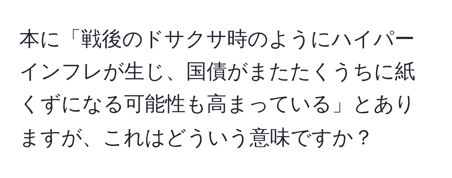 本に「戦後のドサクサ時のようにハイパーインフレが生じ、国債がまたたくうちに紙くずになる可能性も高まっている」とありますが、これはどういう意味ですか？