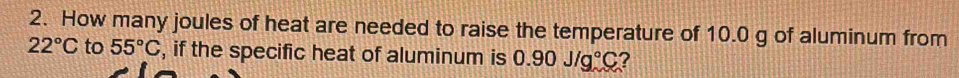 How many joules of heat are needed to raise the temperature of 10.0 g of aluminum from
22°C to 55°C , if the specific heat of aluminum is 0.90J/g°C ?