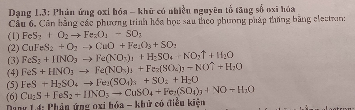 Dạng 1.3: Phản ứng oxi hóa - khứ có nhiều nguyên tố tăng số oxi hóa 
Câu 6. Cân bằng các phương trình hóa học sau theo phương pháp thăng bằng electron: 
(1) FeS_2+O_2to Fe_2O_3+SO_2
(2) CuFeS_2+O_2to CuO+Fe_2O_3+SO_2
(3) FeS_2+HNO_3to Fe(NO_3)_3+H_2SO_4+NO_2uparrow +H_2O
(4) FeS+HNO_3to Fe(NO_3)_3+Fe_2(SO_4)_3+NOuparrow +H_2O
(5) FeS+H_2SO_4to Fe_2(SO_4)_3+SO_2+H_2O
(6) Cu_2S+FeS_2+HNO_3to CuSO_4+Fe_2(SO_4)_3+NO+H_2O
Dang 1.4: Phản ứng oxi hóa - khứ có điều kiện