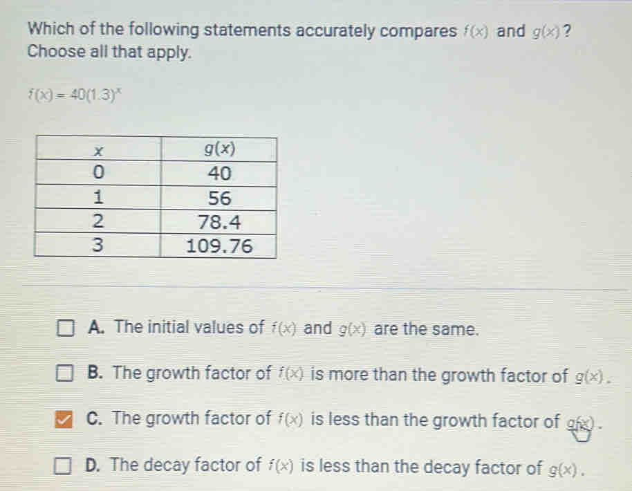 Which of the following statements accurately compares f(x) and g(x) ?
Choose all that apply.
f(x)=40(1.3)^x
A. The initial values of f(x) and g(x) are the same.
B. The growth factor of f(x) is more than the growth factor of g(x).
C. The growth factor of f(x) is less than the growth factor of g(x).
D. The decay factor of f(x) is less than the decay factor of g(x).