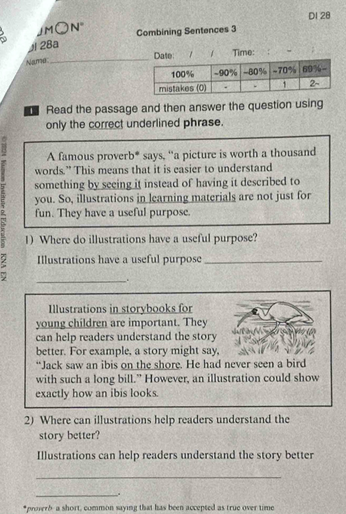 DI 28 
JM○N" 
Combining Sentences 3 
28a 
Date: *1 1 
NameTime: 
Read the passage and then answer the question using 
only the correct underlined phrase. 
A famous proverb* says, “a picture is worth a thousand 
words.” This means that it is easier to understand 
something by seeing it instead of having it described to 
you. So, illustrations in learning materials are not just for 
fun. They have a useful purpose. 
1)Where do illustrations have a useful purpose? 
Illustrations have a useful purpose_ 
_. 
Illustrations in storybooks for 
young children are important. They 
can help readers understand the story 

better. For example, a story might say, 
“Jack saw an ibis on the shore. He had never seen a bird 
with such a long bill.” However, an illustration could show 
exactly how an ibis looks. 
2) Where can illustrations help readers understand the 
story better? 
Illustrations can help readers understand the story better 
_ 
_. 
proverb a short, common saying that has been accepted as true over time