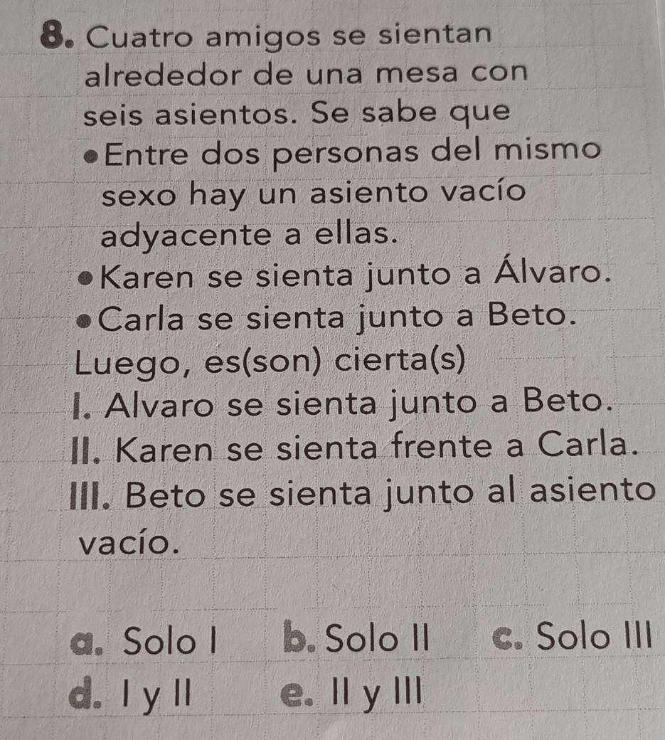 Cuatro amigos se sientan
alrededor de una mesa con
seis asientos. Se sabe que
Entre dos personas del mismo
sexo hay un asiento vacío
adyacente a ellas.
Karen se sienta junto a Álvaro.
Carla se sienta junto a Beto.
Luego, es(son) cierta(s)
I. Alvaro se sienta junto a Beto.
II. Karen se sienta frente a Carla.
III. Beto se sienta junto al asiento
vacío.
a. Solo I b. Solo II c. Solo III
d. Iy ll e. lly III