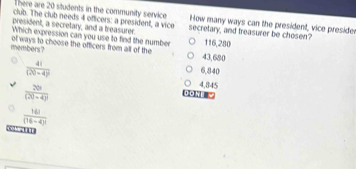 There are 20 students in the community service How many ways can the president, vice presider
club. The club needs 4 officers: a president, a vice secretary, and treasurer be chosen?
president, a secretary, and a treasurer.
Which expression can you use to find the number
116,280
of ways to choose the officers from all of the
members? 43,680
 4!/(20-4)! 
6,840
4,845
 20!/(20-4)!  do n
 16!/(16-4)! 
0