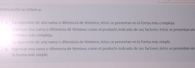 actorización se refiere a:
a La expresión de una suma o diferencia de términos; éstos se presentan en la forma más compleja.
Expresar una suma o diferencia de términos como el producto indicado de sus factores; éstos se presentan en
la forma más compleja.
La expresión de una suma o diferencia de términos; éstos se presentan en la forma más simple.
de Expresar una suma o diferencia de términos como el producto indicado de sus factores; éstos se presentan en
la forma más simple.