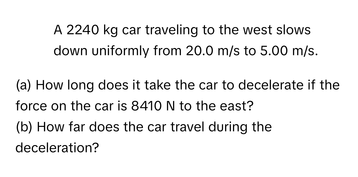 A 2240 kg car traveling to the west slows down uniformly from 20.0 m/s to 5.00 m/s.

(a) How long does it take the car to decelerate if the force on the car is 8410 N to the east?
(b) How far does the car travel during the deceleration?