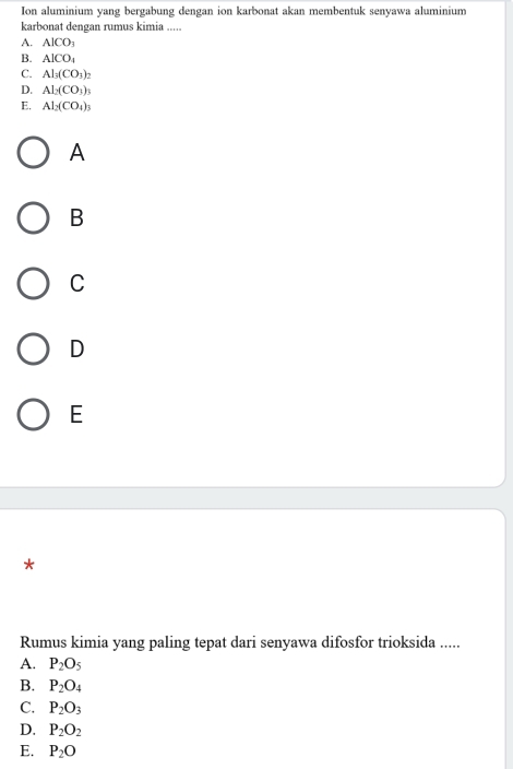 Ion aluminium yang bergabung dengan ion karbonat akan membentuk senyawa aluminium
karbonat dengan rumus kimia .....
A. AlCO_3
B. AlCO_1
C. Al_3(CO_3)_2
D. Al_2(CO_3)_3
E. Al_2(CO_4)_3
A
B
C
D
E
*
Rumus kimia yang paling tepat dari senyawa difosfor trioksida .....
A. P_2O_5
B. P_2O_4
C. P_2O_3
D. P_2O_2
E. P_2O