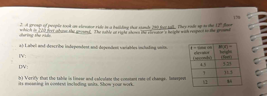 170
2. A group of people took an elevator ride in a building that stands 280 feet tall. They rode up to the 12^(th) floor
which is 210 feet above the ground. The table at right shows the elevator's height with respect to the ground
during the ride.
a) Label and describe independent and dependent variables including units. 
IV:
DV: 
b) Verify that the table is linear and calculate the constant rate of change. Interpre
its meaning in context including units. Show your work.