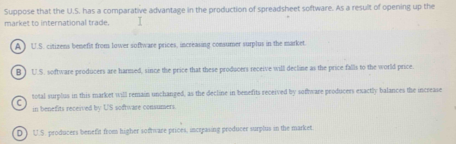 Suppose that the U.S. has a comparative advantage in the production of spreadsheet software. As a result of opening up the
market to international trade.
A ) U.S. citizens benefit from lower software prices, increasing consumer surplus in the market.
B ) U.S. software producers are harmed, since the price that these producers receive will decline as the price falls to the world price.
total surplus in this market will remain unchanged, as the decline in benefits received by software producers exactly balances the increase
C
in benefits received by US software consumers.
D ) U.S. producers benefit from higher software prices, increasing producer surplus in the market.