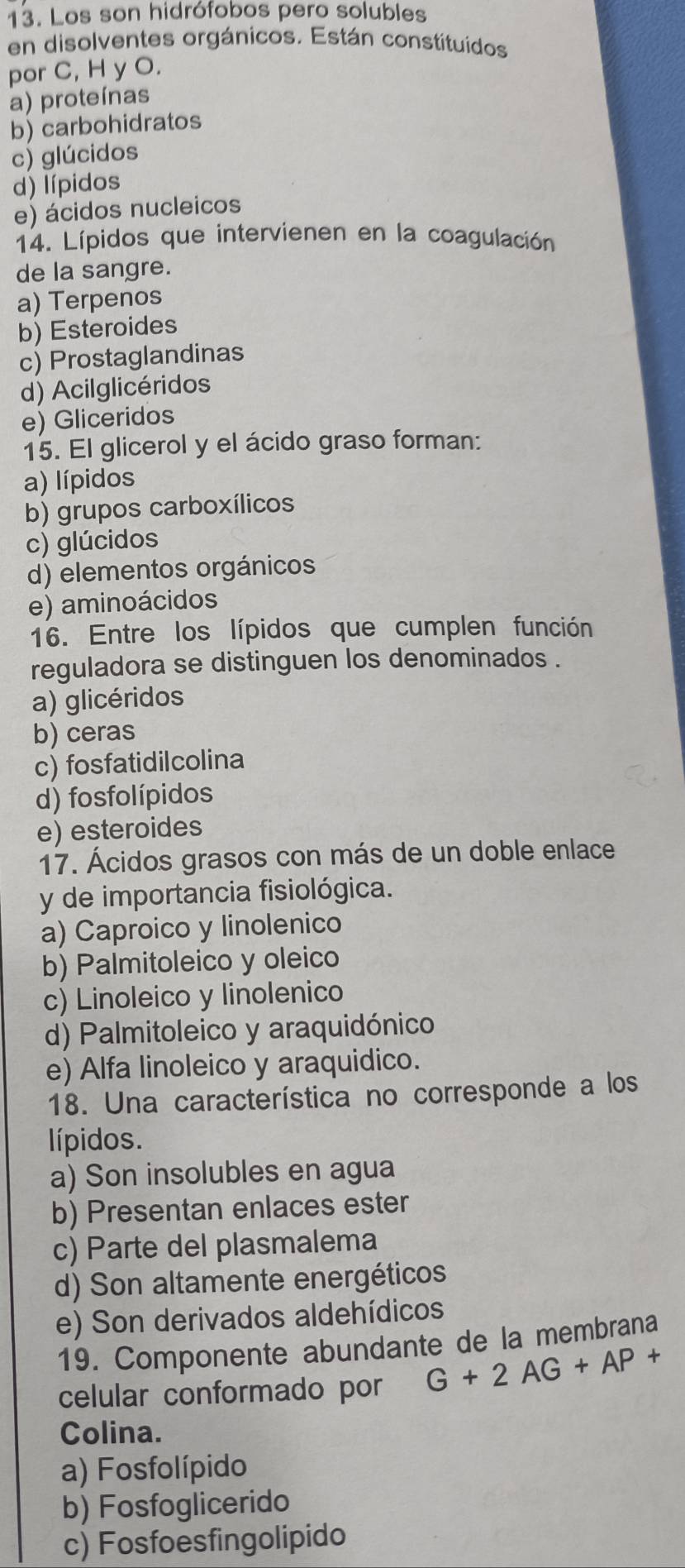 Los son hidrófobos pero solubles
en disolventes orgánicos. Están constituídos
por C, H y O.
a) proteínas
b) carbohidratos
c) glúcidos
d) lípidos
e) ácidos nucleicos
14. Lípidos que intervienen en la coagulación
de la sangre.
a) Terpenos
b) Esteroides
c) Prostaglandinas
d) Acilglicéridos
e) Gliceridos
15. El glicerol y el ácido graso forman:
a) lípidos
b) grupos carboxílicos
c) glúcidos
d) elementos orgánicos
e) aminoácidos
16. Entre los lípidos que cumplen función
reguladora se distinguen los denominados .
a) glicéridos
b) ceras
c) fosfatidilcolina
d) fosfolípidos
e) esteroides
17. Ácidos grasos con más de un doble enlace
y de importancia fisiológica.
a) Caproico y linolenico
b) Palmitoleico y oleico
c) Linoleico y linolenico
d) Palmitoleico y araquidónico
e) Alfa linoleico y araquidico.
18. Una característica no corresponde a los
lípidos.
a) Son insolubles en agua
b) Presentan enlaces ester
c) Parte del plasmalema
d) Son altamente energéticos
e) Son derivados aldehídicos
19. Componente abundante de la membrana
celular conformado por G+2AG+AP+
Colina.
a) Fosfolípido
b) Fosfoglicerido
c) Fosfoesfingolipido