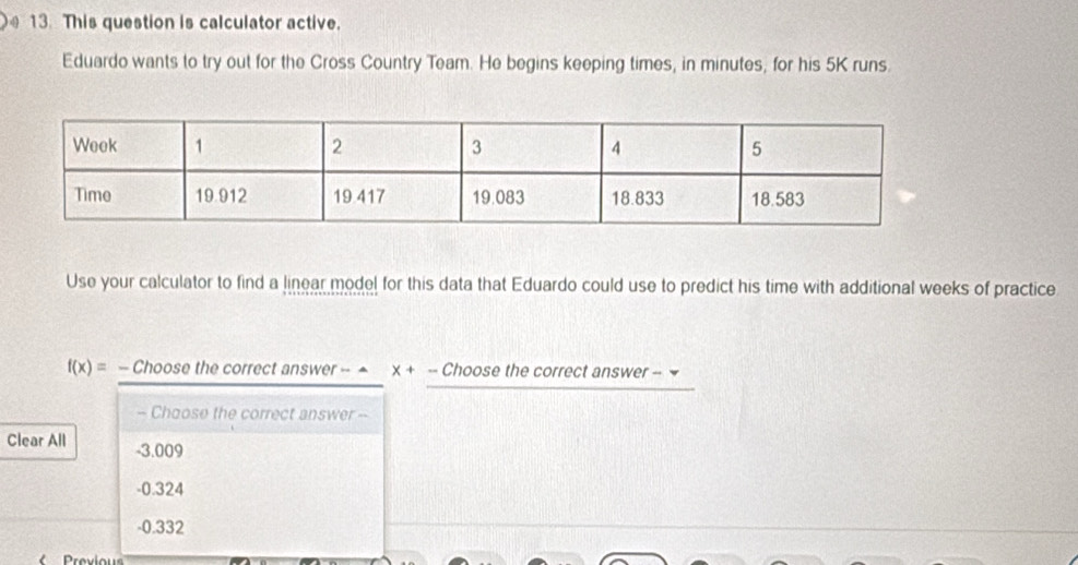 This question is calculator active.
Eduardo wants to try out for the Cross Country Team. He begins keeping times, in minutes, for his 5K runs.
Use your calculator to find a linear model for this data that Eduardo could use to predict his time with additional weeks of practice
f(x)= - Choose the correct answer - ^ X+- - Choose the correct answer - 
- Choose the correct answer --
Clear All - 3.009
-0.324
-0.332