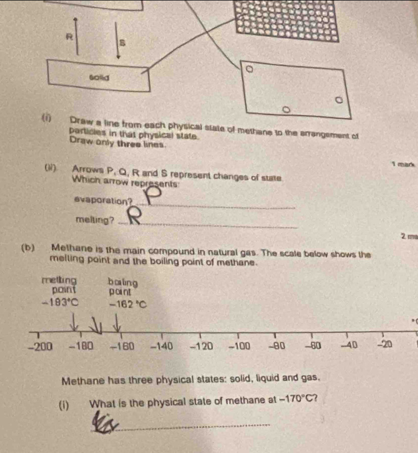 (1) Draw a line from each physical state of methane to the arrangement of
particles in that physical state.
Draw only three lines.
I mark
(li) Arrows P, Q, R and S represent changes of state
Which arrow represents
evaporation?_
melting?_
2 ma
(b) Methane is the main compound in natural gas. The scale below shows the
melling point and the boiling point of methane.
metling bàlng
point 
Methane has three physical states: solid, liquid and gas.
(i) What is the physical state of methane at -170°C 7
_