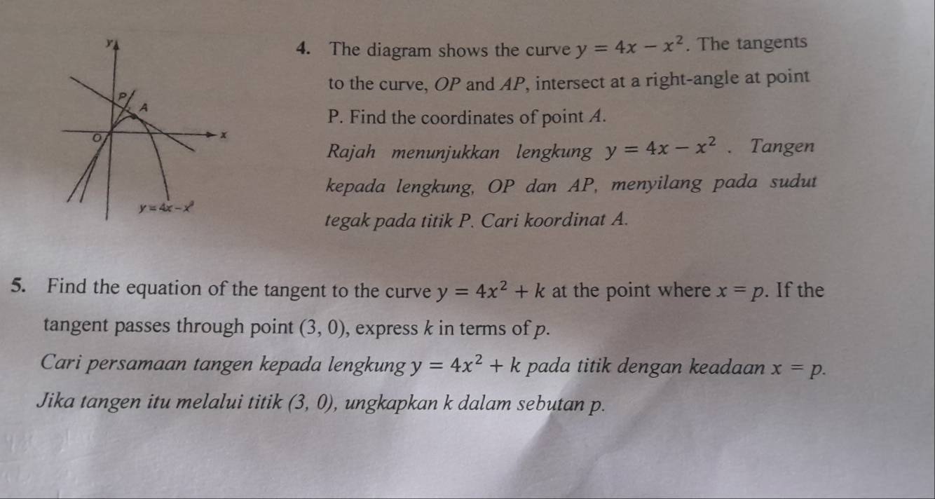 The tangents
4. The diagram shows the curve y=4x-x^2
to the curve, OP and AP, intersect at a right-angle at point
P. Find the coordinates of point A.
Rajah menunjukkan lengkung y=4x-x^2. Tangen
kepada lengkung, OP dan AP, menyilang pada sudut
tegak pada titik P. Cari koordinat A.
5. Find the equation of the tangent to the curve y=4x^2+k at the point where x=p. If the
tangent passes through point (3,0) , express k in terms of p.
Cari persamaan tangen kepada lengkung y=4x^2+k pada titik dengan keadaan x=p.
Jika tangen itu melalui titik (3,0) , ungkapkan k dalam sebutan p.