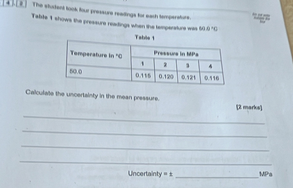 The student took four pressure readings for eash temperature, 
E cd vê 
Table 1 shows the pressure readings when the temperature was 60.9°C
Calculate the uncertainty in the mean pressure. 
[2 marks] 
_ 
_ 
_ 
_ 
Uncertainty = ± _MPa