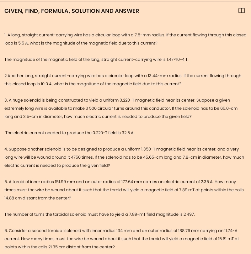 GIVEN, FIND, FORMULA, SOLUTION AND ANSWER 
1. A long, straight current-carrying wire has a circular loop with a 7.5-mm radius. If the current flowing through this closed 
loop is 5.5 A, what is the magnitude of the magnetic field due to this current? 
The magnitude of the magnetic field of the long, straight current-carrying wire is 1.47* 10-4T. 
2.Another long, straight current-carrying wire has a circular loop with a 13.44-mm radius. If the current flowing through 
this closed loop is 10.0 A, what is the magnitude of the magnetic field due to this current? 
3. A huge solenoid is being constructed to yield a uniform 0.220-T magnetic field near its center. Suppose a given 
extremely long wire is available to make 3 500 circular turns around this conductor. If the solenoid has to be 65.0-cm
long and 3.5-cm in diameter, how much electric current is needed to produce the given field? 
The electric current needed to produce the 0.220-T field is 32.5 A. 
4. Suppose another solenoid is to be designed to produce a uniform 1.350-T magnetic field near its center, and a very 
long wire will be wound around it 4750 times. If the solenoid has to be 45.65-cm long and 7.8-cm in diameter, how much 
electric current is needed to produce the given field? 
5. A toroid of inner radius 151.99 mm and an outer radius of 177.64 mm carries an electric current of 2.35 A. How many 
times must the wire be wound about it such that the toroid will yield a magnetic field of 7.89 mT at points within the coils
14.88 cm distant from the center? 
The number of turns the toroidal solenoid must have to yield a 7.89-mT field magnitude is 2 497. 
6. Consider a second toroidal solenoid with inner radius 134 mm and an outer radius of 188.76 mm carrying an 11.74-A
current. How many times must the wire be wound about it such that the toroid will yield a magnetic field of 15.61 mT at 
points within the coils 21.35 cm distant from the center?