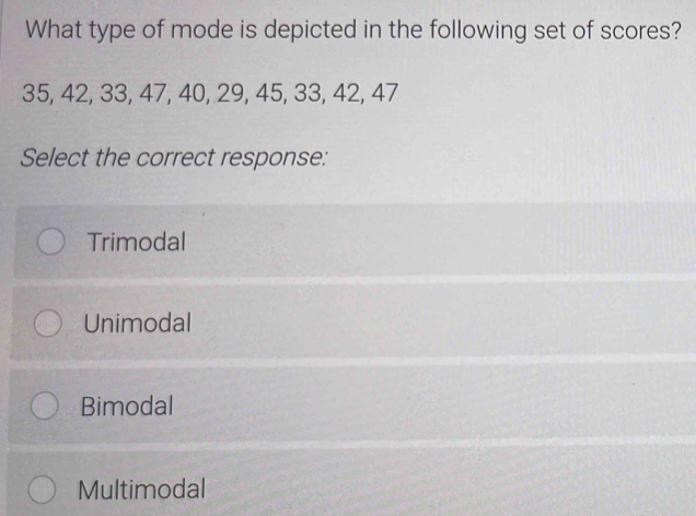 What type of mode is depicted in the following set of scores?
35, 42, 33, 47, 40, 29, 45, 33, 42, 47
Select the correct response:
Trimodal
Unimodal
Bimodal
Multimodal